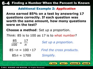 Anna earned 85% on a test by answering 17 questions correctly. If each question was worth the same amount, how many questions were on the test? Additional Example 2:  Application Choose a method : Set up a proportion. Think:  85 is to 100 as 17 is to  what number ? 85     n  = 100     17   Find the cross products. 85   n  = 1700 Simplify. = 85 100 17 n Set up a proportion. 