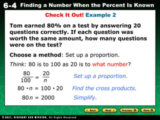 Check It Out!  Example 2 Choose a method : Set up a proportion. Think:  80 is to 100 as 20 is to  what number ? Tom earned 80% on a test by answering 20 questions correctly. If each question was worth the same amount, how many questions were on the test? 80     n  = 100     20   Find the cross products. 80   n  = 2000 Simplify. = 80 100 20 n Set up a proportion. 