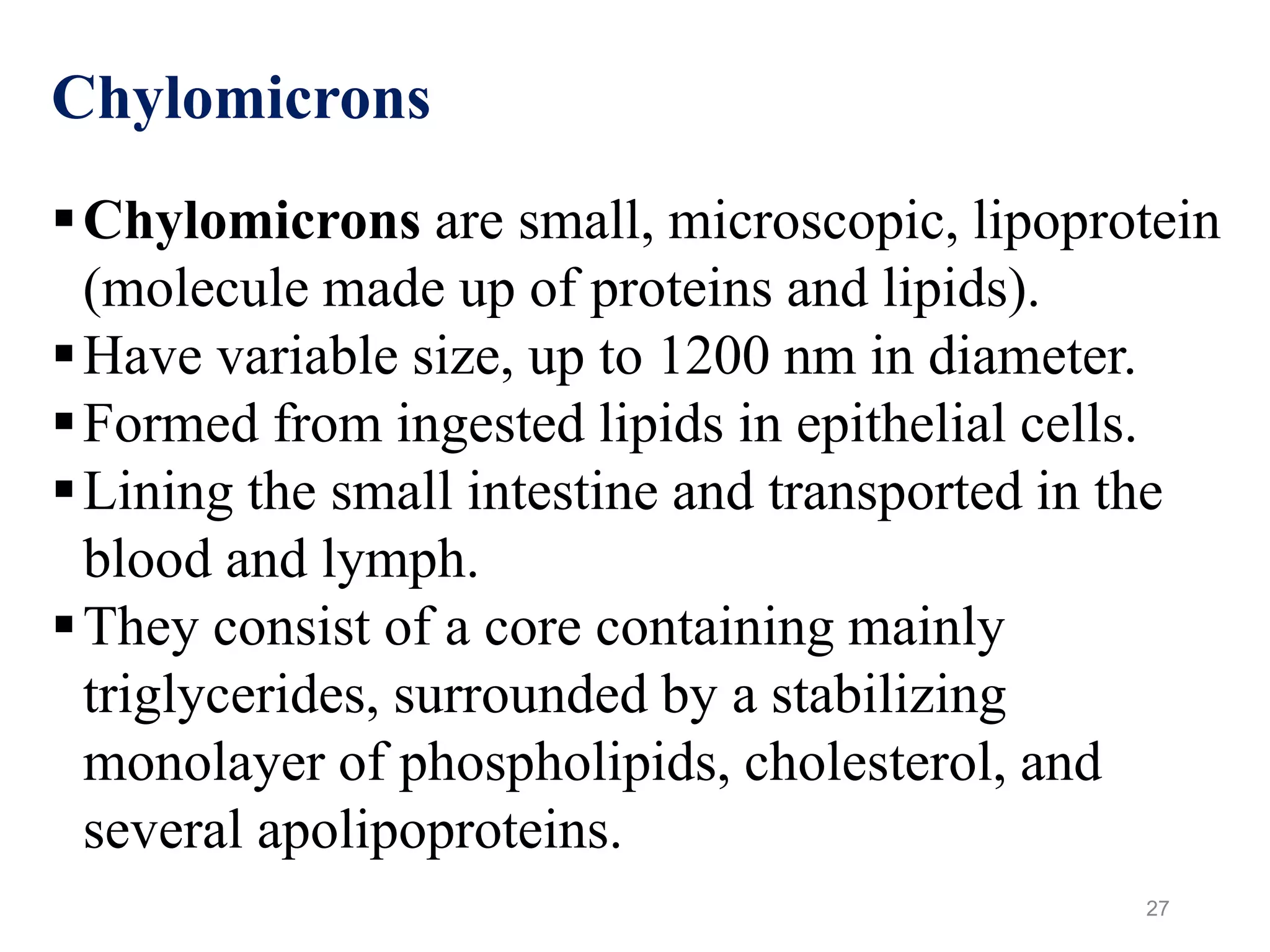 27
Chylomicrons
Chylomicrons are small, microscopic, lipoprotein
(molecule made up of proteins and lipids).
Have variable size, up to 1200 nm in diameter.
Formed from ingested lipids in epithelial cells.
Lining the small intestine and transported in the
blood and lymph.
They consist of a core containing mainly
triglycerides, surrounded by a stabilizing
monolayer of phospholipids, cholesterol, and
several apolipoproteins.
 
