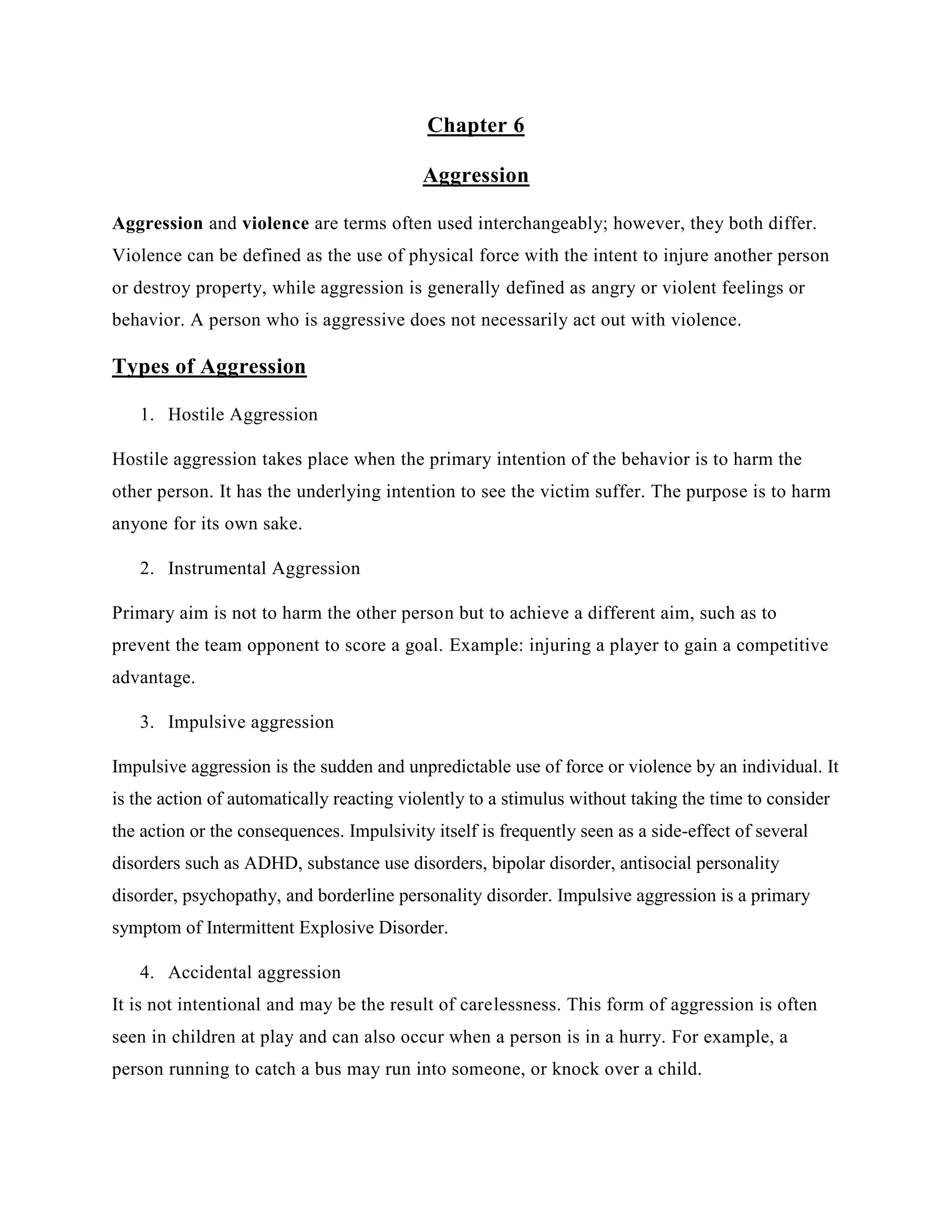 Chapter 6
Aggression
Aggression and violence are terms often used interchangeably; however, they both differ.
Violence can be defined as the use of physical force with the intent to injure another person
or destroy property, while aggression is generally defined as angry or violent feelings or
behavior. A person who is aggressive does not necessarily act out with violence.
Types of Aggression
1. Hostile Aggression
Hostile aggression takes place when the primary intention of the behavior is to harm the
other person. It has the underlying intention to see the victim suffer. The purpose is to harm
anyone for its own sake.
2. Instrumental Aggression
Primary aim is not to harm the other person but to achieve a different aim, such as to
prevent the team opponent to score a goal. Example: injuring a player to gain a competitive
advantage.
3. Impulsive aggression
Impulsive aggression is the sudden and unpredictable use of force or violence by an individual. It
is the action of automatically reacting violently to a stimulus without taking the time to consider
the action or the consequences. Impulsivity itself is frequently seen as a side-effect of several
disorders such as ADHD, substance use disorders, bipolar disorder, antisocial personality
disorder, psychopathy, and borderline personality disorder. Impulsive aggression is a primary
symptom of Intermittent Explosive Disorder.
4. Accidental aggression
It is not intentional and may be the result of carelessness. This form of aggression is often
seen in children at play and can also occur when a person is in a hurry. For example, a
person running to catch a bus may run into someone, or knock over a child.
 