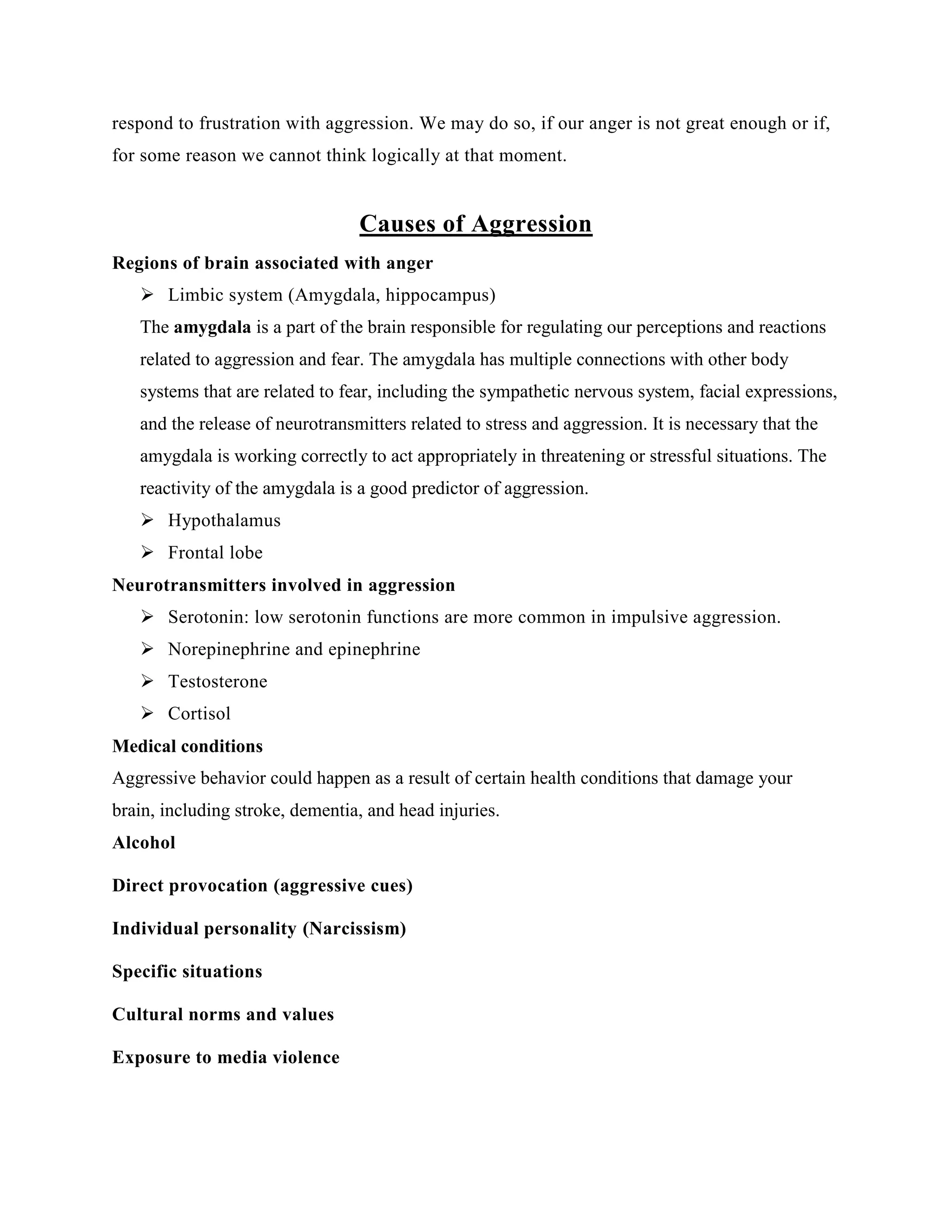respond to frustration with aggression. We may do so, if our anger is not great enough or if,
for some reason we cannot think logically at that moment.
Causes of Aggression
Regions of brain associated with anger
 Limbic system (Amygdala, hippocampus)
The amygdala is a part of the brain responsible for regulating our perceptions and reactions
related to aggression and fear. The amygdala has multiple connections with other body
systems that are related to fear, including the sympathetic nervous system, facial expressions,
and the release of neurotransmitters related to stress and aggression. It is necessary that the
amygdala is working correctly to act appropriately in threatening or stressful situations. The
reactivity of the amygdala is a good predictor of aggression.
 Hypothalamus
 Frontal lobe
Neurotransmitters involved in aggression
 Serotonin: low serotonin functions are more common in impulsive aggression.
 Norepinephrine and epinephrine
 Testosterone
 Cortisol
Medical conditions
Aggressive behavior could happen as a result of certain health conditions that damage your
brain, including stroke, dementia, and head injuries.
Alcohol
Direct provocation (aggressive cues)
Individual personality (Narcissism)
Specific situations
Cultural norms and values
Exposure to media violence
 