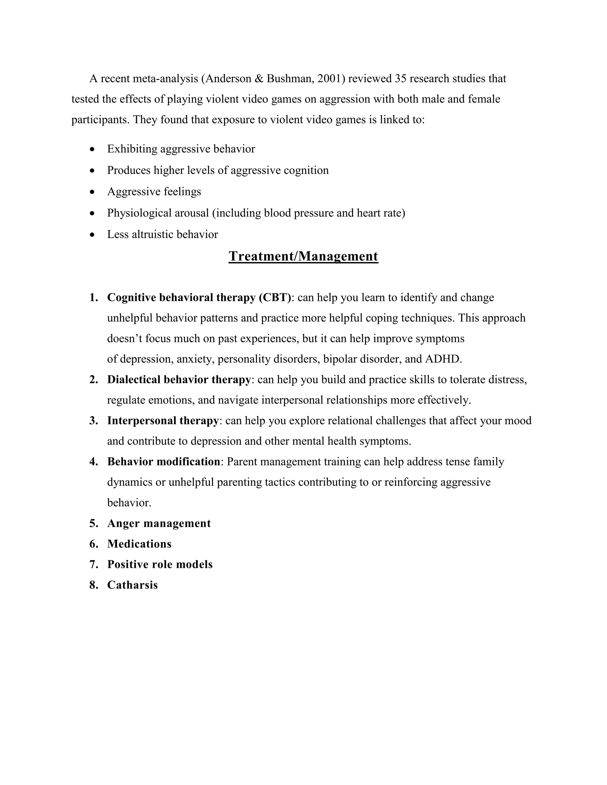 A recent meta-analysis (Anderson & Bushman, 2001) reviewed 35 research studies that
tested the effects of playing violent video games on aggression with both male and female
participants. They found that exposure to violent video games is linked to:
 Exhibiting aggressive behavior
 Produces higher levels of aggressive cognition
 Aggressive feelings
 Physiological arousal (including blood pressure and heart rate)
 Less altruistic behavior
Treatment/Management
1. Cognitive behavioral therapy (CBT): can help you learn to identify and change
unhelpful behavior patterns and practice more helpful coping techniques. This approach
doesn’t focus much on past experiences, but it can help improve symptoms
of depression, anxiety, personality disorders, bipolar disorder, and ADHD.
2. Dialectical behavior therapy: can help you build and practice skills to tolerate distress,
regulate emotions, and navigate interpersonal relationships more effectively.
3. Interpersonal therapy: can help you explore relational challenges that affect your mood
and contribute to depression and other mental health symptoms.
4. Behavior modification: Parent management training can help address tense family
dynamics or unhelpful parenting tactics contributing to or reinforcing aggressive
behavior.
5. Anger management
6. Medications
7. Positive role models
8. Catharsis
 