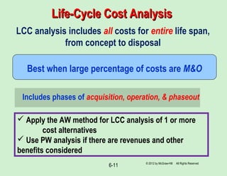 6-11
Life-Cycle Cost AnalysisLife-Cycle Cost Analysis
LCC analysis includes all costs for entire life span,
from concept to disposal
Best when large percentage of costs are M&O
Includes phases of acquisition, operation, & phaseout
© 2012 by McGraw-Hill All Rights Reserved
 Apply the AW method for LCC analysis of 1 or more
cost alternatives
 Use PW analysis if there are revenues and other
benefits considered
 