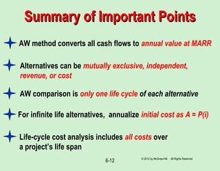 6-12
Summary of Important PointsSummary of Important Points
AW method converts all cash flows to annual value at MARR
AW comparison is only one life cycle of each alternative
Alternatives can be mutually exclusive, independent,
revenue, or cost
For infinite life alternatives, annualize initial cost as A = P(i)
Life-cycle cost analysis includes all costs over
a project’s life span
© 2012 by McGraw-Hill All Rights Reserved
 