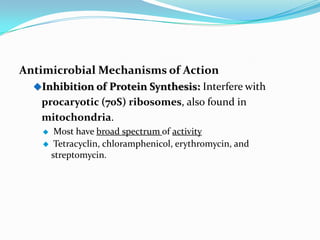Antimicrobial Mechanisms of Action
  Inhibition of Protein Synthesis: Interfere with
   procaryotic (70S) ribosomes, also found in
   mitochondria.
     Most have broad spectrum of activity
    Tetracyclin, chloramphenicol, erythromycin, and
     streptomycin.
 