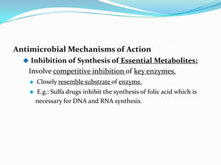 Antimicrobial Mechanisms of Action
   Inhibition of Synthesis of Essential Metabolites:
   Involve competitive inhibition of key enzymes.
      Closely resemble substrate of enzyme.
      E.g.: Sulfa drugs inhibit the synthesis of folic acid which is
       necessary for DNA and RNA synthesis.
 
