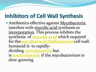 Inhibitors of Cell Wall Synthesis
 Antibiotics effective against Mycobacteria:
 interfere with mycolic acid synthesis or
 incorporation. This process inhibits the
 synthesis of mycolic acid which required
 for themycobactericidalbacterial cell wall.
 Isoniazid is to rapidly-
 dividing mycobacteria but
 is bacteriostatic if the mycobacterium is
 slow-growing
 