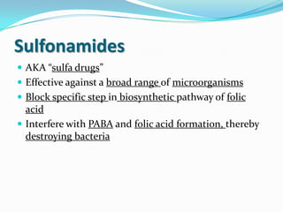 Sulfonamides
 AKA “sulfa drugs”
 Effective against a broad range of microorganisms
 Block specific step in biosynthetic pathway of folic
  acid
 Interfere with PABA and folic acid formation, thereby
  destroying bacteria
 