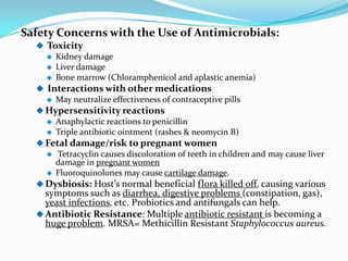 Safety Concerns with the Use of Antimicrobials:
   Toxicity
       Kidney damage
       Liver damage
       Bone marrow (Chloramphenicol and aplastic anemia)
   Interactions with other medications
       May neutralize effectiveness of contraceptive pills
   Hypersensitivity reactions
       Anaphylactic reactions to penicillin
       Triple antibiotic ointment (rashes & neomycin B)
   Fetal damage/risk to pregnant women
       Tetracyclin causes discoloration of teeth in children and may cause liver
        damage in pregnant women
       Fluoroquinolones may cause cartilage damage.
   Dysbiosis: Host’s normal beneficial flora killed off, causing various
    symptoms such as diarrhea, digestive problems (constipation, gas),
    yeast infections, etc. Probiotics and antifungals can help.
   Antibiotic Resistance: Multiple antibiotic resistant is becoming a
    huge problem. MRSA= Methicillin Resistant Staphylococcus aureus.
 