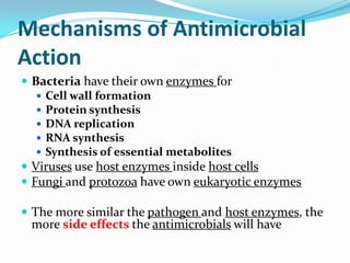 Mechanisms of Antimicrobial
Action
 Bacteria have their own enzymes for
    Cell wall formation
    Protein synthesis
    DNA replication
    RNA synthesis
    Synthesis of essential metabolites
 Viruses use host enzymes inside host cells
 Fungi and protozoa have own eukaryotic enzymes

 The more similar the pathogen and host enzymes, the
 more side effects the antimicrobials will have
 