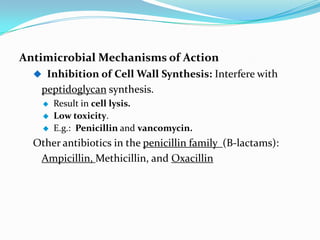 Antimicrobial Mechanisms of Action
   Inhibition of Cell Wall Synthesis: Interfere with
   peptidoglycan synthesis.
       Result in cell lysis.
       Low toxicity.
       E.g.: Penicillin and vancomycin.
  Other antibiotics in the penicillin family (B-lactams):
   Ampicillin, Methicillin, and Oxacillin
 