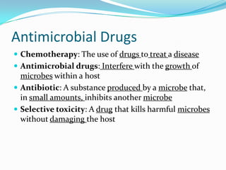 Antimicrobial Drugs
 Chemotherapy: The use of drugs to treat a disease
 Antimicrobial drugs: Interfere with the growth of
  microbes within a host
 Antibiotic: A substance produced by a microbe that,
  in small amounts, inhibits another microbe
 Selective toxicity: A drug that kills harmful microbes
  without damaging the host
 