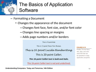 The Basics of Application
Software
– Formatting a Document
• Changes the appearance of the document
– Changes font face, font size, and/or font color
– Changes line spacing or margins
– Adds page numbers and/or borders
Understanding Computers: Today and Tomorrow, 14th Edition 19
 