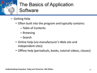 The Basics of Application
Software
– Getting Help
• Often built into the program and typically contains:
– Table of Contents
– Browsing
– Search
• Online help (via manufacturer’s Web site and
independent sites)
• Offline help (periodicals, books, tutorial videos, classes)
Understanding Computers: Today and Tomorrow, 14th Edition 20
 