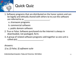 Quick Quiz
1. Software programs that are distributed on the honor system and can
be legally and ethically shared with others to try out the software
are referred to as ______________________.
a. shareware programs
b. commercial software
c. public domain software
2. True or False: Software purchased via the Internet is always in
downloaded, not packaged, form.
3. A group of related software programs sold together as one unit is
called a(n) ______________________.
Answers:
1) a; 2) False; 3) software suite
Understanding Computers: Today and Tomorrow, 14th Edition 22
 