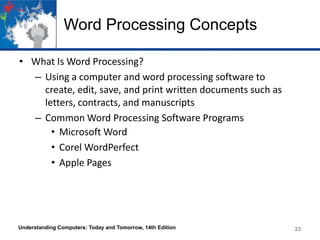 Word Processing Concepts
• What Is Word Processing?
– Using a computer and word processing software to
create, edit, save, and print written documents such as
letters, contracts, and manuscripts
– Common Word Processing Software Programs
• Microsoft Word
• Corel WordPerfect
• Apple Pages
Understanding Computers: Today and Tomorrow, 14th Edition 23
 