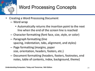 Word Processing Concepts
• Creating a Word Processing Document
– Word wrap
• Automatically returns the insertion point to the next
line when the end of the screen line is reached
– Character formatting (font face, size, style, or color)
– Paragraph formatting (line
spacing, indentation, tabs, alignment, and styles)
– Page formatting (margins, paper
size, orientation, headers, footers, etc.)
– Document formatting (headers, footers, footnotes, end
notes, table of contents, index, background, theme)
Understanding Computers: Today and Tomorrow, 14th Edition 24
 