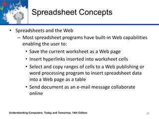 Spreadsheet Concepts
• Spreadsheets and the Web
– Most spreadsheet programs have built-in Web capabilities
enabling the user to:
• Save the current worksheet as a Web page
• Insert hyperlinks inserted into worksheet cells
• Select and copy ranges of cells to a Web publishing or
word processing program to insert spreadsheet data
into a Web page as a table
• Send document as an e-mail message collaborate
online
Understanding Computers: Today and Tomorrow, 14th Edition 37
 
