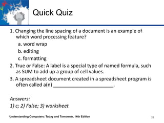 Quick Quiz
1. Changing the line spacing of a document is an example of
which word processing feature?
a. word wrap
b. editing
c. formatting
2. True or False: A label is a special type of named formula, such
as SUM to add up a group of cell values.
3. A spreadsheet document created in a spreadsheet program is
often called a(n) ______________________.
Answers:
1) c; 2) False; 3) worksheet
Understanding Computers: Today and Tomorrow, 14th Edition 38
 