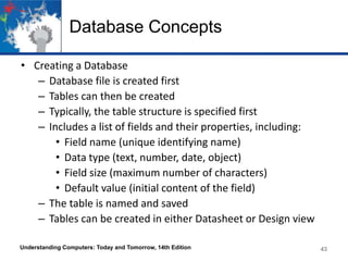 Database Concepts
• Creating a Database
– Database file is created first
– Tables can then be created
– Typically, the table structure is specified first
– Includes a list of fields and their properties, including:
• Field name (unique identifying name)
• Data type (text, number, date, object)
• Field size (maximum number of characters)
• Default value (initial content of the field)
– The table is named and saved
– Tables can be created in either Datasheet or Design view
Understanding Computers: Today and Tomorrow, 14th Edition 43
 