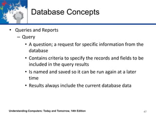 Database Concepts
• Queries and Reports
– Query
• A question; a request for specific information from the
database
• Contains criteria to specify the records and fields to be
included in the query results
• Is named and saved so it can be run again at a later
time
• Results always include the current database data
Understanding Computers: Today and Tomorrow, 14th Edition 47
 