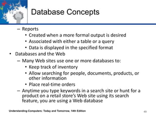 Database Concepts
– Reports
• Created when a more formal output is desired
• Associated with either a table or a query
• Data is displayed in the specified format
• Databases and the Web
– Many Web sites use one or more databases to:
• Keep track of inventory
• Allow searching for people, documents, products, or
other information
• Place real-time orders
– Anytime you type keywords in a search site or hunt for a
product on a retail store’s Web site using its search
feature, you are using a Web database
Understanding Computers: Today and Tomorrow, 14th Edition 49
 