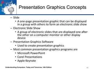 Presentation Graphics Concepts
– Slide
• A one-page presentation graphic that can be displayed
in a group with others to form an electronic slide show
– Electronic Slide Show
• A group of electronic slides that are displayed one after
the other on a computer monitor or other display
device
– Presentation Graphics Software
• Used to create presentation graphics
– Most common presentation graphics programs are
• Microsoft PowerPoint
• Corel Presentations
• Apple Keynote
Understanding Computers: Today and Tomorrow, 14th Edition 51
 
