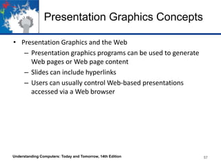 Presentation Graphics Concepts
• Presentation Graphics and the Web
– Presentation graphics programs can be used to generate
Web pages or Web page content
– Slides can include hyperlinks
– Users can usually control Web-based presentations
accessed via a Web browser
Understanding Computers: Today and Tomorrow, 14th Edition 57
 