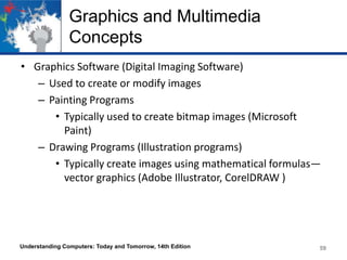 Graphics and Multimedia
Concepts
• Graphics Software (Digital Imaging Software)
– Used to create or modify images
– Painting Programs
• Typically used to create bitmap images (Microsoft
Paint)
– Drawing Programs (Illustration programs)
• Typically create images using mathematical formulas—
vector graphics (Adobe Illustrator, CorelDRAW )
Understanding Computers: Today and Tomorrow, 14th Edition 59
 