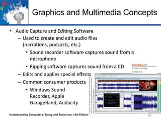 Graphics and Multimedia Concepts
• Audio Capture and Editing Software
– Used to create and edit audio files
(narrations, podcasts, etc.)
• Sound recorder software captures sound from a
microphone
• Ripping software captures sound from a CD
– Edits and applies special effects
– Common consumer products
• Windows Sound
Recorder, Apple
GarageBand, Audacity
Understanding Computers: Today and Tomorrow, 14th Edition 62
 