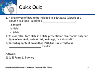 Quick Quiz
1. A single type of data to be included in a database (viewed as a
column in a table) is called a ______________________.
a. record
b. field
c. table
2. True or False: Each slide in a slide presentation can contain only one
type of element, such as text, an image, or a video clip.
3. Recording content on a CD or DVD disc is referred to as
______________________ the disc.
Answers:
1) b; 2) False; 3) burning
Understanding Computers: Today and Tomorrow, 14th Edition 69
 