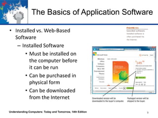The Basics of Application Software
• Installed vs. Web-Based
Software
– Installed Software
• Must be installed on
the computer before
it can be run
• Can be purchased in
physical form
• Can be downloaded
from the Internet
Understanding Computers: Today and Tomorrow, 14th Edition 9
 