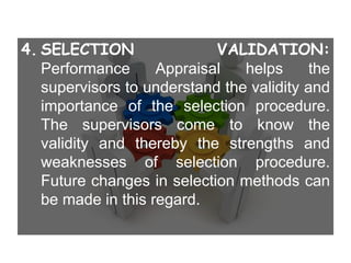 4. SELECTION VALIDATION:
Performance Appraisal helps the
supervisors to understand the validity and
importance of the selection procedure.
The supervisors come to know the
validity and thereby the strengths and
weaknesses of selection procedure.
Future changes in selection methods can
be made in this regard.
 
