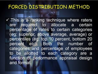 FORCED DISTRIBUTION METHOD
 This is a ranking technique where raters
are required to allocate a certain
percentage of rates to certain categories
(eg: superior, above average, average) or
percentiles (eg: top 10 percent, bottom 20
percent etc). Both the number of
categories and percentage of employees
to be allotted to each category are a
function of performance appraisal design
and format.
 