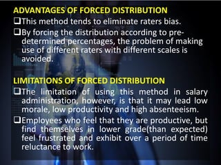 ADVANTAGES OF FORCED DISTRIBUTION
This method tends to eliminate raters bias.
By forcing the distribution according to pre-
determined percentages, the problem of making
use of different raters with different scales is
avoided.
LIMITATIONS OF FORCED DISTRIBUTION
The limitation of using this method in salary
administration, however, is that it may lead low
morale, low productivity and high absenteeism.
Employees who feel that they are productive, but
find themselves in lower grade(than expected)
feel frustrated and exhibit over a period of time
reluctance to work.
 