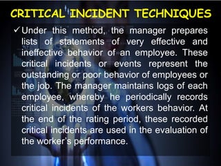 CRITICAL INCIDENT TECHNIQUES
Under this method, the manager prepares
lists of statements of very effective and
ineffective behavior of an employee. These
critical incidents or events represent the
outstanding or poor behavior of employees or
the job. The manager maintains logs of each
employee, whereby he periodically records
critical incidents of the workers behavior. At
the end of the rating period, these recorded
critical incidents are used in the evaluation of
the worker’s performance.
 