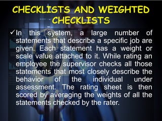 CHECKLISTS AND WEIGHTED
CHECKLISTS
In this system, a large number of
statements that describe a specific job are
given. Each statement has a weight or
scale value attached to it. While rating an
employee the supervisor checks all those
statements that most closely describe the
behavior of the individual under
assessment. The rating sheet is then
scored by averaging the weights of all the
statements checked by the rater.
 