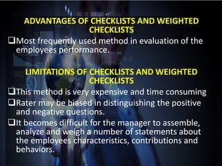 ADVANTAGES OF CHECKLISTS AND WEIGHTED
CHECKLISTS
Most frequently used method in evaluation of the
employees performance.
LIMITATIONS OF CHECKLISTS AND WEIGHTED
CHECKLISTS
This method is very expensive and time consuming
Rater may be biased in distinguishing the positive
and negative questions.
It becomes difficult for the manager to assemble,
analyze and weigh a number of statements about
the employees characteristics, contributions and
behaviors.
 