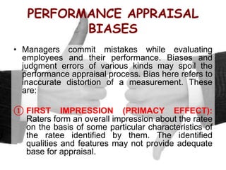 PERFORMANCE APPRAISAL
BIASES
• Managers commit mistakes while evaluating
employees and their performance. Biases and
judgment errors of various kinds may spoil the
performance appraisal process. Bias here refers to
inaccurate distortion of a measurement. These
are:
① FIRST IMPRESSION (PRIMACY EFFECT):
Raters form an overall impression about the ratee
on the basis of some particular characteristics of
the ratee identified by them. The identified
qualities and features may not provide adequate
base for appraisal.
 