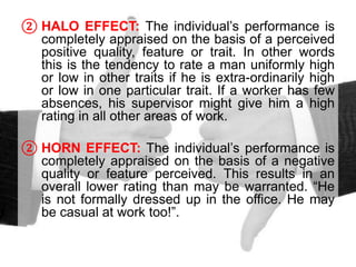 ② HALO EFFECT: The individual’s performance is
completely appraised on the basis of a perceived
positive quality, feature or trait. In other words
this is the tendency to rate a man uniformly high
or low in other traits if he is extra-ordinarily high
or low in one particular trait. If a worker has few
absences, his supervisor might give him a high
rating in all other areas of work.
② HORN EFFECT: The individual’s performance is
completely appraised on the basis of a negative
quality or feature perceived. This results in an
overall lower rating than may be warranted. “He
is not formally dressed up in the office. He may
be casual at work too!”.
 