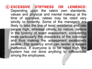 ④ EXCESSIVE STIFFNESS OR LENIENCE:
Depending upon the raters own standards,
values and physical and mental makeup at the
time of appraisal, ratees may be rated very
strictly or leniently. Some of the managers are
likely to take the line of least resistance and rate
people high, whereas others, by nature, believe
in the tyranny of exact assessment, considering
more particularly the drawbacks of the individual
and thus making the assessment excessively
severe. The leniency error can render a system
ineffective. If everyone is to be rated high, the
system has not done anything to differentiate
among the employees.
 