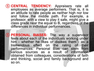 ⑤ CENTRAL TENDENCY: Appraisers rate all
employees as average performers. That is, it is
an attitude to rate people as neither high nor low
and follow the middle path. For example, a
professor, with a view to play it safe, might give a
class grade near the equal to B, regardless of the
differences in individual performances.
⑤ PERSONAL BIASES: The way a supervisor
feels about each of the individuals working under
him - whether he likes or dislikes them - as a
tremendous effect on the rating of their
performances. Personal Bias can stem from
various sources as a result of information
obtained from colleagues, considerations of faith
and thinking, social and family background and
so on.
 