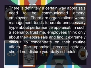 • There is definitely a certain way appraisals
need to be communicated among
employees. There are organizations where
management tends to create unnecessary
hype about performance appraisal. In such
a scenario, trust me, employees think only
about their appraisals and find it extremely
difficult to concentrate on their routine
affairs. The appraisal process certainly
should not disturb your daily schedule.
 
