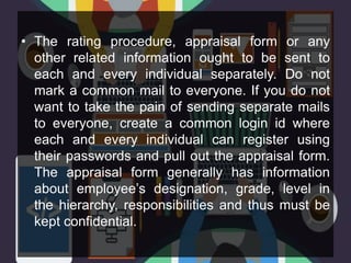 • The rating procedure, appraisal form or any
other related information ought to be sent to
each and every individual separately. Do not
mark a common mail to everyone. If you do not
want to take the pain of sending separate mails
to everyone, create a common login id where
each and every individual can register using
their passwords and pull out the appraisal form.
The appraisal form generally has information
about employee’s designation, grade, level in
the hierarchy, responsibilities and thus must be
kept confidential.
 