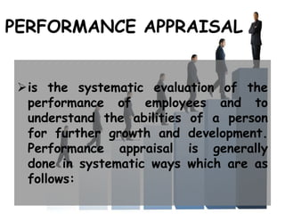 PERFORMANCE APPRAISAL
is the systematic evaluation of the
performance of employees and to
understand the abilities of a person
for further growth and development.
Performance appraisal is generally
done in systematic ways which are as
follows:
 