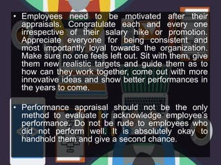 • Employees need to be motivated after their
appraisals. Congratulate each and every one
irrespective of their salary hike or promotion.
Appreciate everyone for being consistent and
most importantly loyal towards the organization.
Make sure no one feels left out. Sit with them, give
them new realistic targets and guide them as to
how can they work together, come out with more
innovative ideas and show better performances in
the years to come.
• Performance appraisal should not be the only
method to evaluate or acknowledge employee’s
performance. Do not be rude to employees who
did not perform well. It is absolutely okay to
handhold them and give a second chance.
 