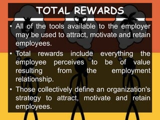 TOTAL REWARDS
• All of the tools available to the employer
may be used to attract, motivate and retain
employees.
• Total rewards include everything the
employee perceives to be of value
resulting from the employment
relationship.
• Those collectively define an organization's
strategy to attract, motivate and retain
employees.
 