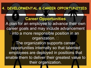 4. DEVELOPMENTAL & CAREER OPPORTUNITIES
Career Opportunities
A plan for an employee to advance their own
career goals and may include advancement
into a more responsible position in an
organization. 
The organization supports career
opportunities internally so that talented
employees are deployed in positions that
enable them to deliver their greatest value to
their organization.
 