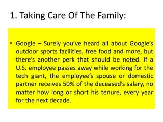 1. Taking Care Of The Family:
• Google – Surely you’ve heard all about Google’s
outdoor sports facilities, free food and more, but
there’s another perk that should be noted. If a
U.S. employee passes away while working for the
tech giant, the employee’s spouse or domestic
partner receives 50% of the deceased’s salary, no
matter how long or short his tenure, every year
for the next decade.
 