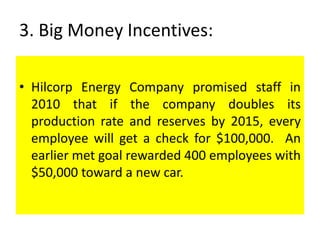 3. Big Money Incentives:
• Hilcorp Energy Company promised staff in
2010 that if the company doubles its
production rate and reserves by 2015, every
employee will get a check for $100,000. An
earlier met goal rewarded 400 employees with
$50,000 toward a new car.
 